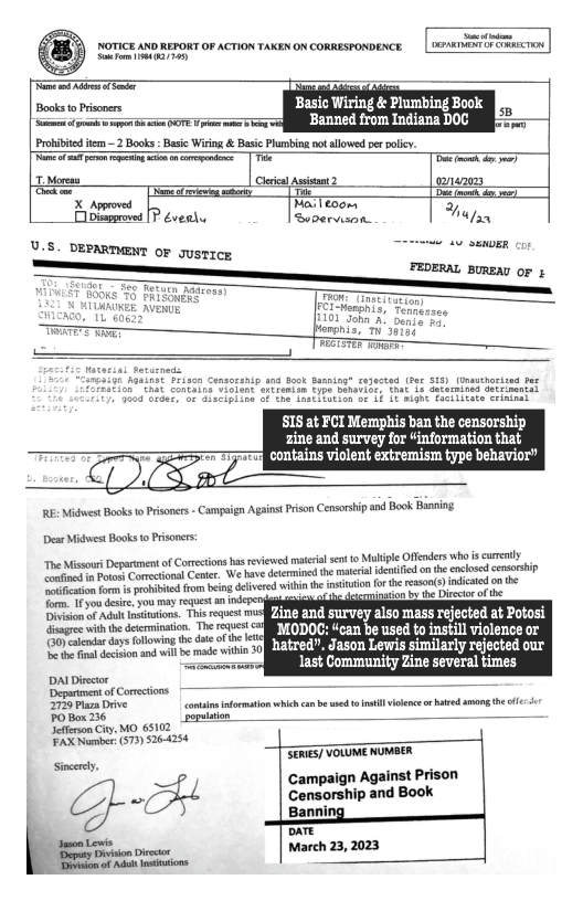 s s  Books o Pricners Basic Wiring & Plumbing Book [ e s Banned from Indiana DOC SERg  Probibited fem 2 Books: Basi Wiring & Basc Plumbing ot allowed perpolc. et s o o s — | T  T P ez S = e e ry— MaTeoon B  [P éveals Suvervson K  U.S. DEPARTMENT OF Justice  101 Sohn A"t o anphis, T 35154  Tracrer e  S15 at FCI Memphis ban the censorship zine and survey for “information that  - OKA Bro contains violent extremism type behavior”  RE: Midwest Books o Prisonrs - Campaign Aganst Prison Censorship and Book Banning.  Dear Midwest Books o Prisoners:  Doy — s Do orecons o e s e o Ml Offcir b D o Ve et et e n e s s e et o i el i e om0  o o e you e et n e A  AP AR RAL S 71 and survey also mass rejected at Potosi B T bab  MODOC: can be used to instill violence ar  [ bt Tt hatred. Jason Lewis similarly rejected our e last Community Zine several times  DA Dirctor Deparment of Corections 2729 Plaza Drive  POBox 236 Seteson iy, MO 65102 FAX Namber (573 $26-4254  SERIES] VOLUME NUMBER Sincecy.  Campaign Against Prison o Censorship and Book k Banning  DRTE March 23,2023  